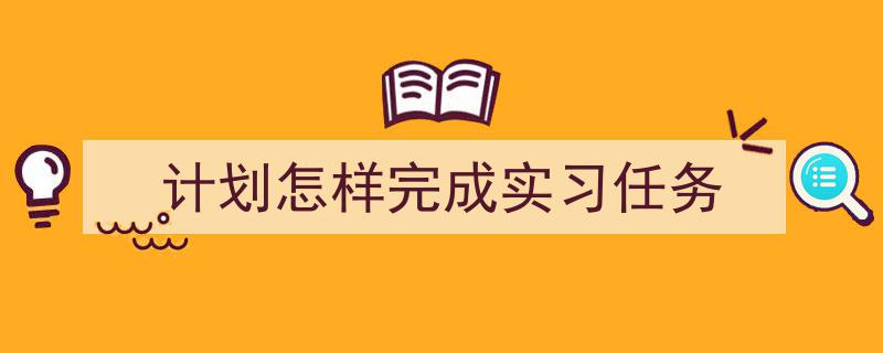 如何写《计划怎样完成实习任务》教你5招搞定！（精选5篇）"/