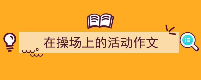 一篇文章轻松搞定《在操场上的活动作文》的写作。(精选5篇)"/