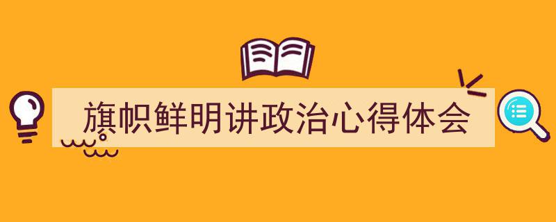怎么写《旗帜鲜明讲政治心得体会》才能拿满分?(精选5篇)"/