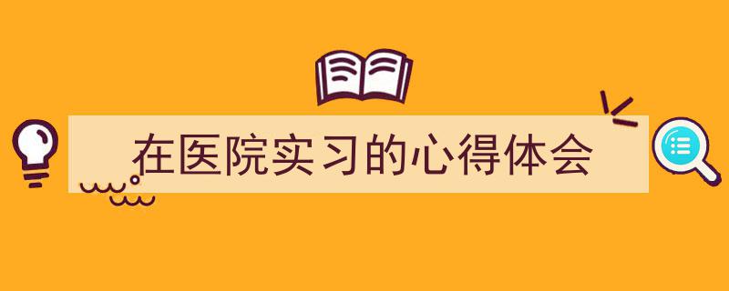 3招搞定《在医院实习的心得体会》写作。（精选5篇）"/