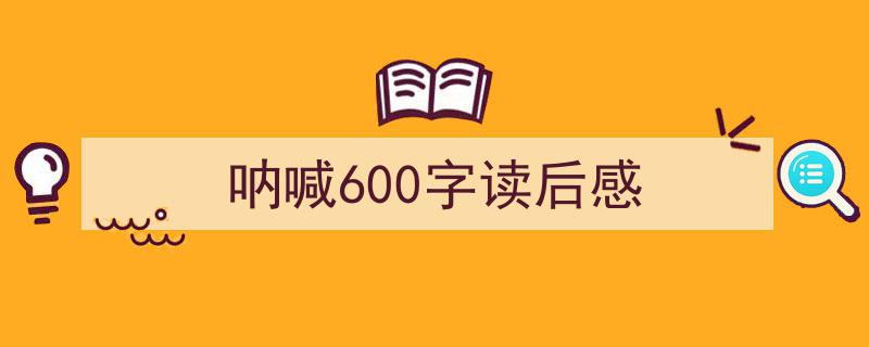 一篇文章轻松搞定《呐喊600字读后感》的写作。（精选5篇）"/