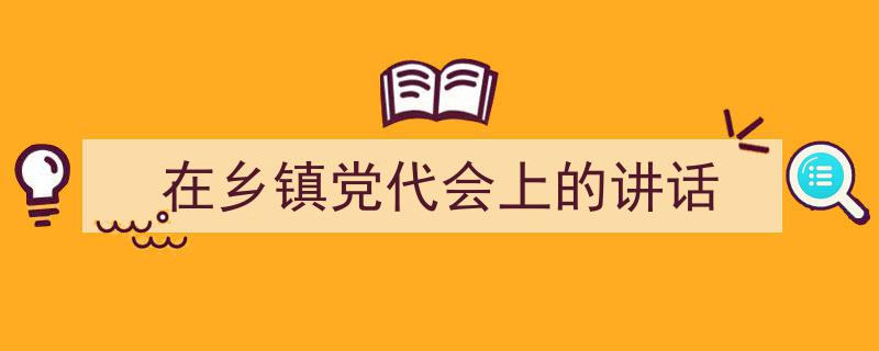一篇文章轻松搞定《在乡镇党代会上的讲话》的写作。（精选5篇）"/