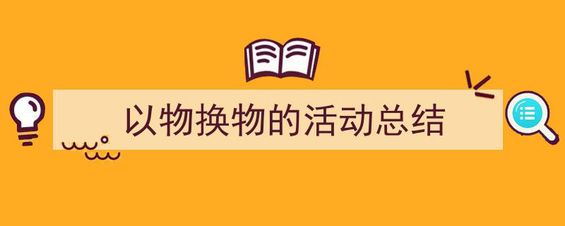 如何写《以物换物的活动总结》教你5招搞定！（精选5篇）"/