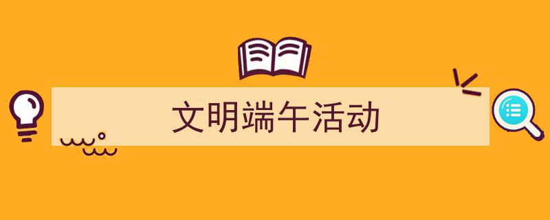 一篇文章轻松搞定《文明端午活动》的写作。(精选5篇)"/