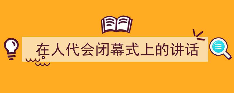 推荐《在人代会闭幕式上的讲话》相关写作范文范例（精选5篇）"/
