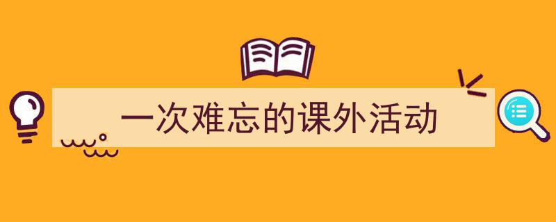 写作《一次难忘的课外活动》小技巧请记住这五点。（精选5篇）"/