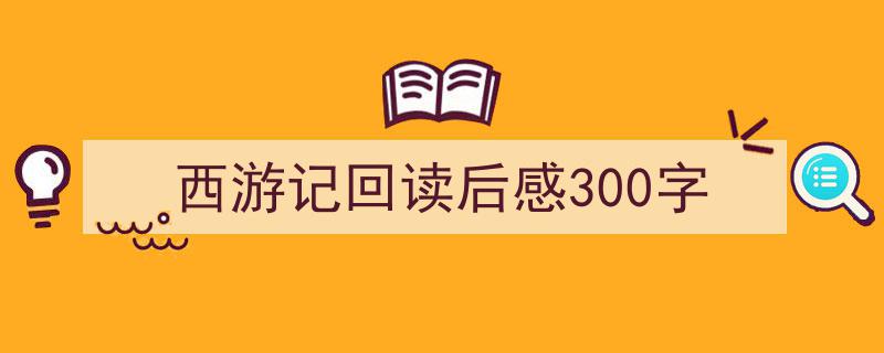 3招搞定《西游记回读后感300字》写作。（精选5篇）"/