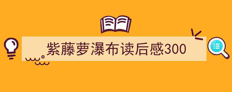 如何写《紫藤萝瀑布读后感300》教你5招搞定!(精选5篇)"/