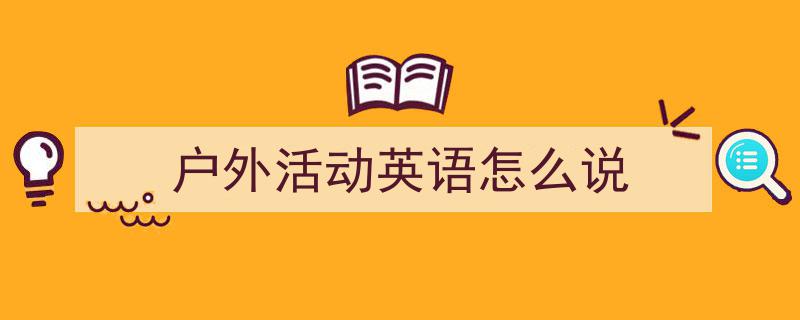 如何写《户外活动英语怎么说》教你5招搞定！（精选5篇）"/