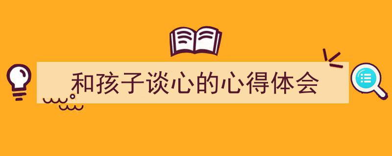 如何写《和孩子谈心的心得体会》教你5招搞定！（精选5篇）"/