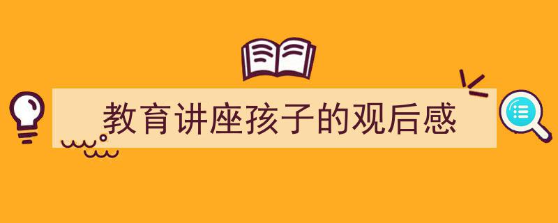 一篇文章轻松搞定《教育讲座孩子的观后感》的写作。（精选5篇）"/