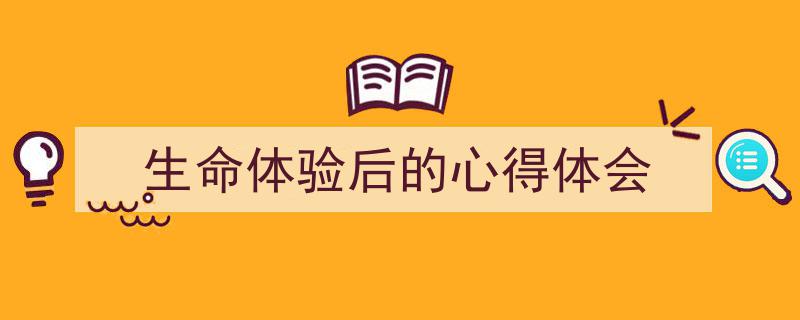 推荐《生命体验后的心得体会》相关写作范文范例（精选5篇）"/