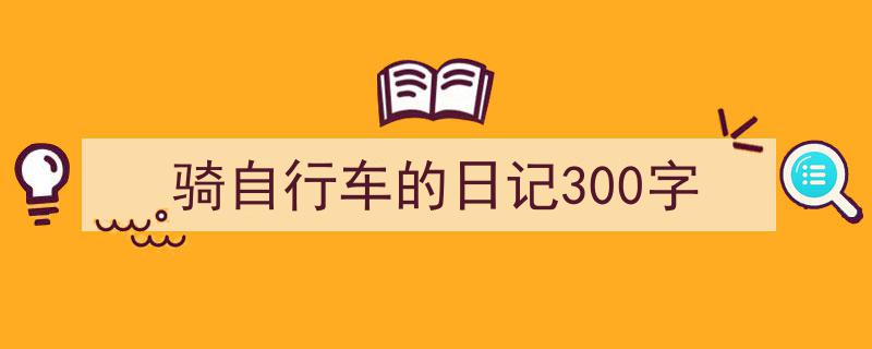 精心挑选《骑自行车的日记300字》相关文章文案。（精选5篇）"/