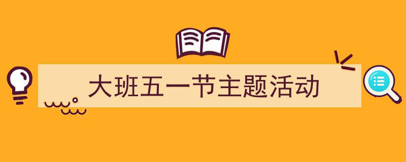 推荐《大班五一节主题活动》相关写作范文范例（精选5篇）"/