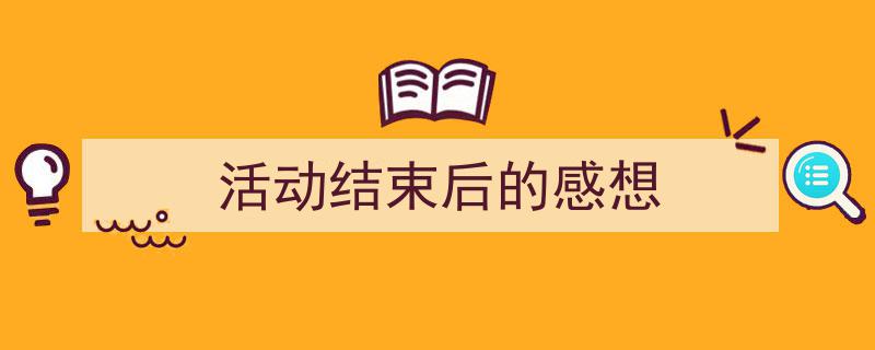 一篇文章轻松搞定《活动结束后的感想》的写作。（精选5篇）"/