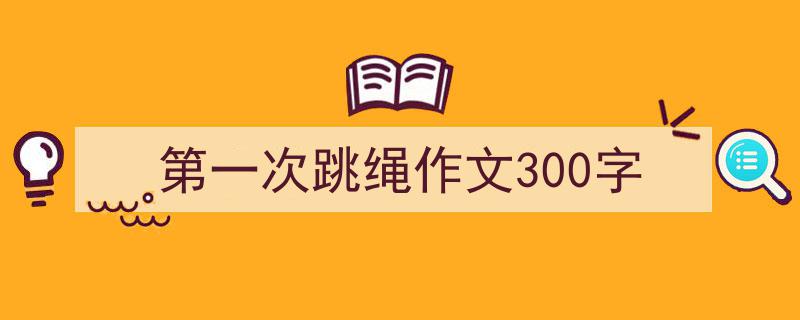 3招搞定《第一次跳绳作文300字》写作。（精选5篇）"/