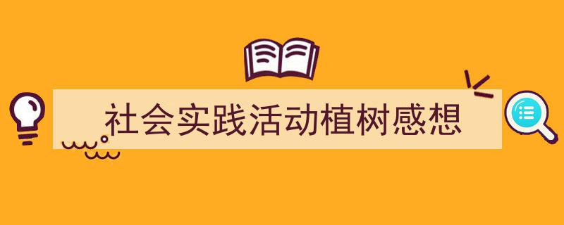 一篇文章轻松搞定《社会实践活动植树感想》的写作。（精选5篇）"/