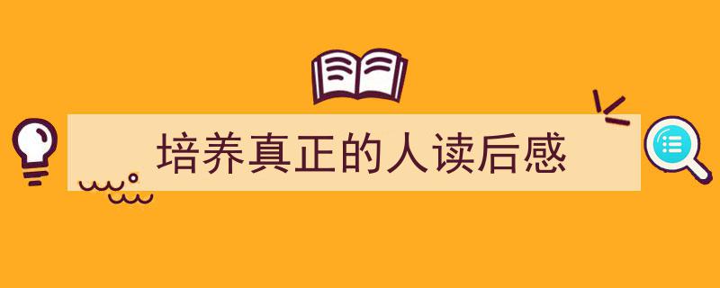 3招搞定《培养真正的人读后感》写作。（精选5篇）"/