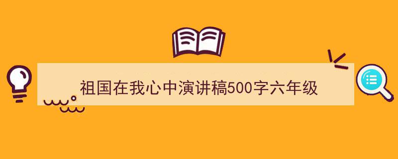 精心挑选《祖国在我心中演讲稿500字六年级》相关文章文案。（精选5篇）"/