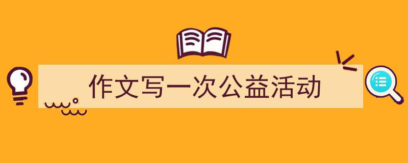 如何写《作文写一次公益活动》教你5招搞定！（精选5篇）"/
