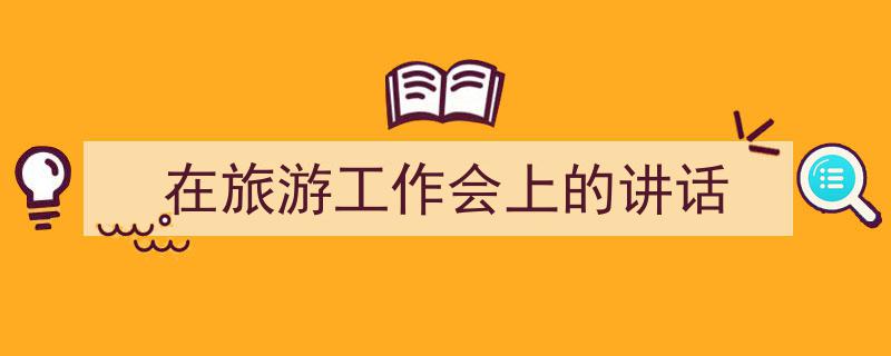 怎么写《在旅游工作会上的讲话》才能拿满分？（精选5篇）"/