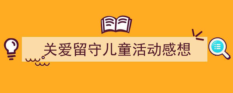 3招搞定《关爱留守儿童活动感想》写作。（精选5篇）"/