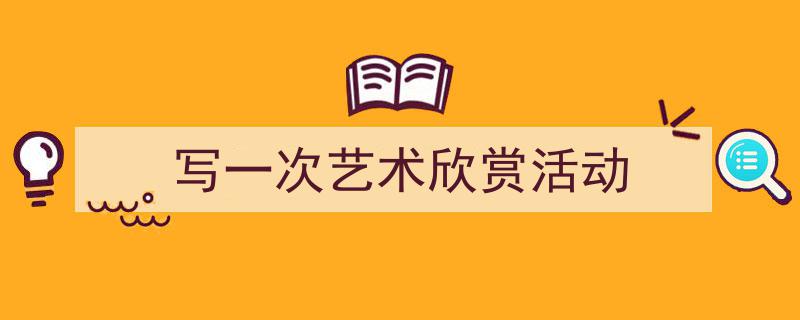 3招搞定《写一次艺术欣赏活动》写作。(精选5篇)"/