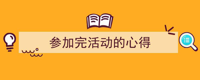 一篇文章轻松搞定《参加完活动的心得》的写作。（精选5篇）"/