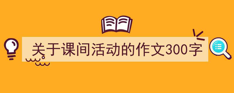 怎么写《关于课间活动的作文300字》才能拿满分？（精选5篇）"/