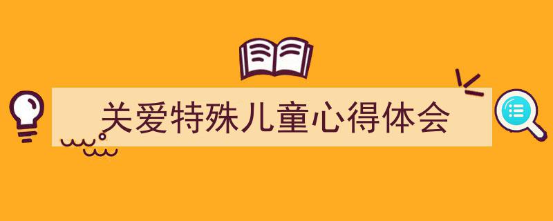 怎么写《关爱特殊儿童心得体会》才能拿满分？（精选5篇）"/