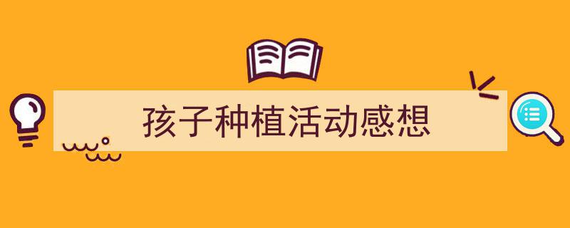 怎么写《孩子种植活动感想》才能拿满分？（精选5篇）"/