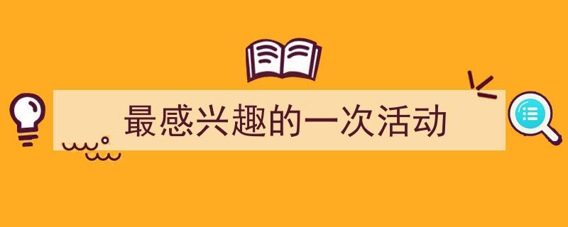 精心挑选《最感兴趣的一次活动》相关文章文案。（精选5篇）"/