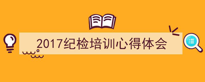 一篇文章轻松搞定《2017纪检培训心得体会》的写作。（精选5篇）"/