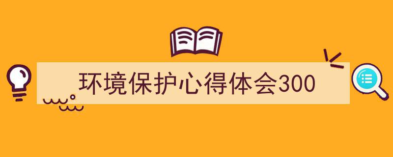 写作《环境保护心得体会300》小技巧请记住这五点。（精选5篇）"/