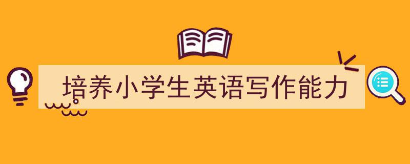 写作《培养小学生英语写作能力》小技巧请记住这五点。（精选5篇）"/
