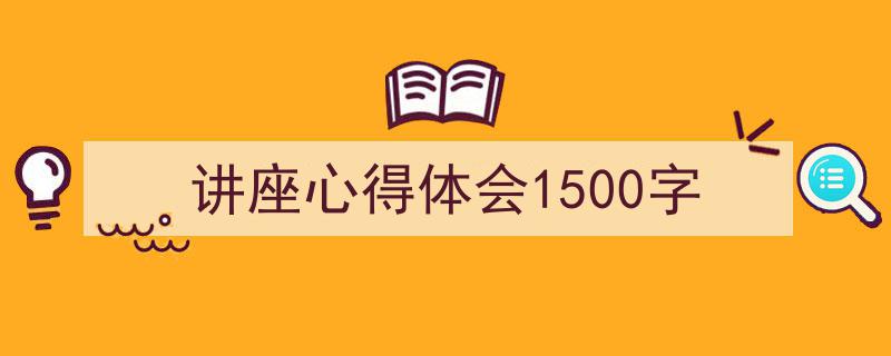 怎么写《讲座心得体会1500字》才能拿满分？（精选5篇）"/