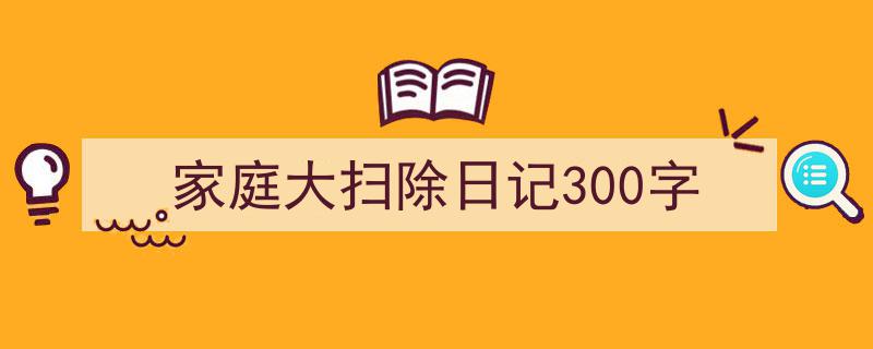 如何写《家庭大扫除日记300字》教你5招搞定！（精选5篇）"/