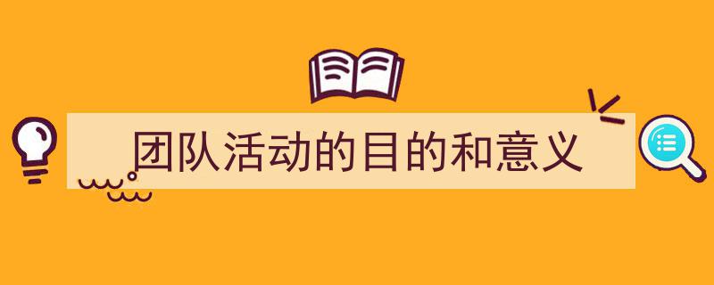 3招搞定《团队活动的目的和意义》写作。（精选5篇）"/