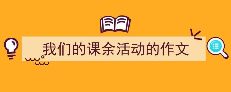 3招搞定《我们的课余活动的作文》写作。（精选5篇）"/