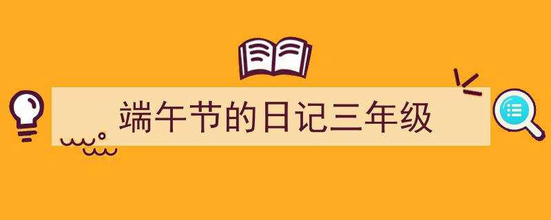3招搞定《端午节的日记三年级》写作。（精选5篇）"/