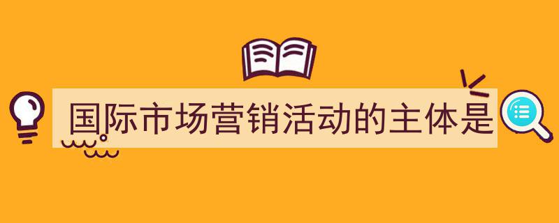 国际市场营销活动的主体是如何写我教你。（精选5篇）"/