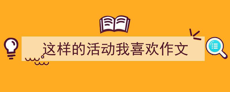 怎么写《这样的活动我喜欢作文》才能拿满分?(精选5篇)"/