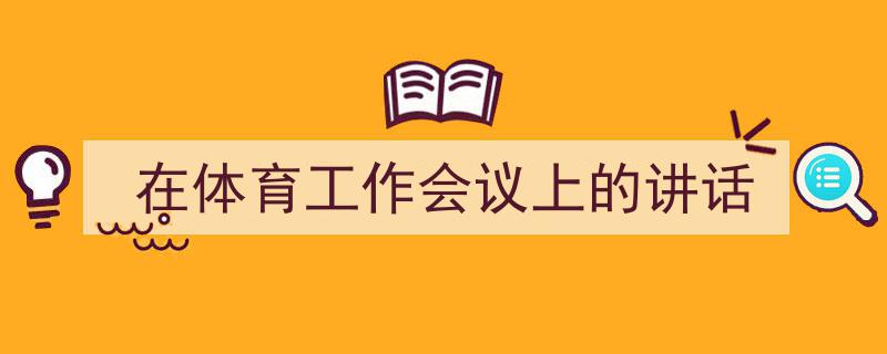 精心挑选《在体育工作会议上的讲话》相关文章文案。（精选5篇）"/