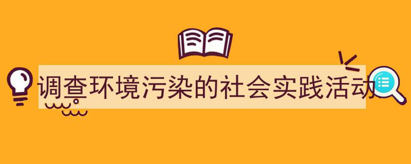 一篇文章轻松搞定《调查环境污染的社会实践活动》的写作。（精选5篇）"/