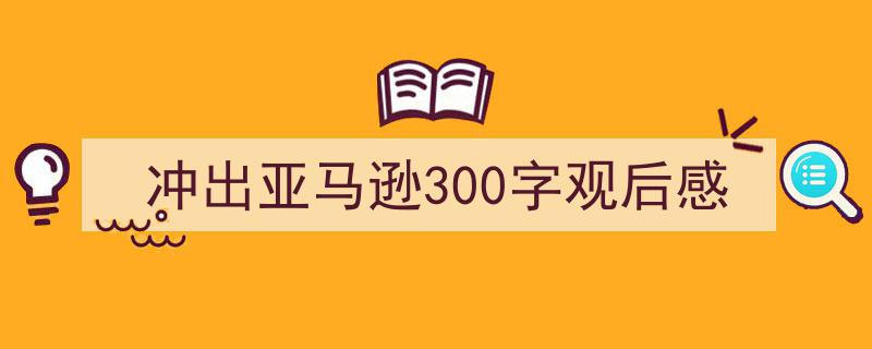 冲出亚马逊300字观后感如何写我教你。（精选5篇）"/