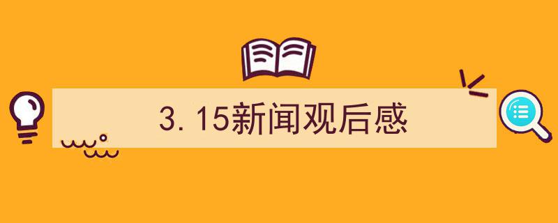 3招搞定《3.15新闻观后感》写作。（精选5篇）"/