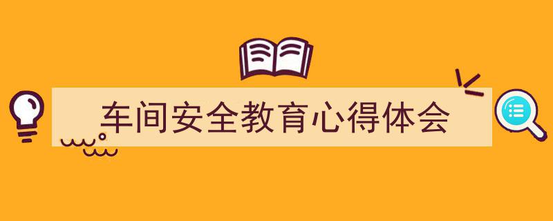 3招搞定《车间安全教育心得体会》写作。（精选5篇）"/