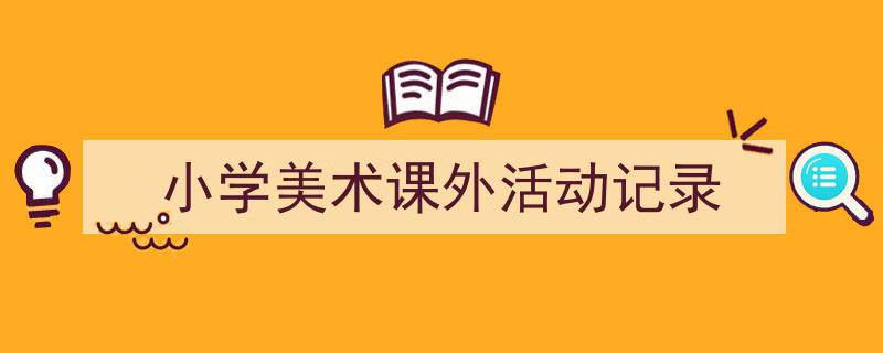 3招搞定《小学美术课外活动记录》写作。（精选5篇）"/